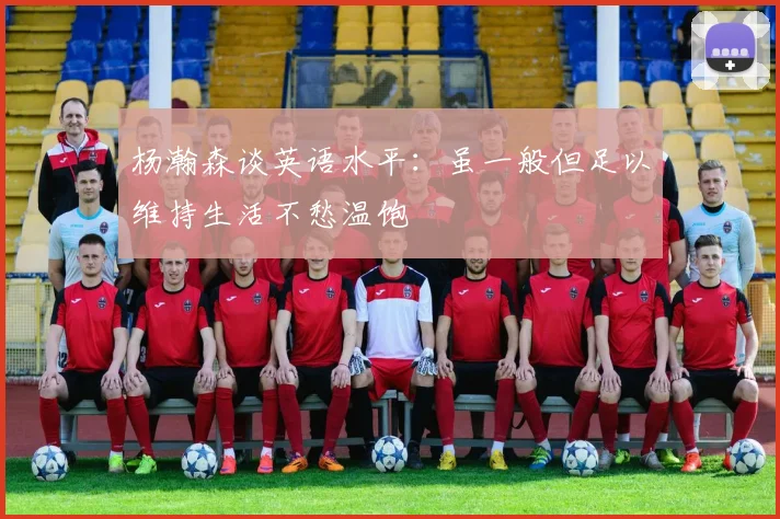 杨瀚森谈英语水平：虽一般但足以维持生活不愁温饱