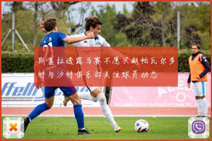 斯基拉透露马赛不愿买断帕瓦尔多特与沙特俱乐部关注球员动态