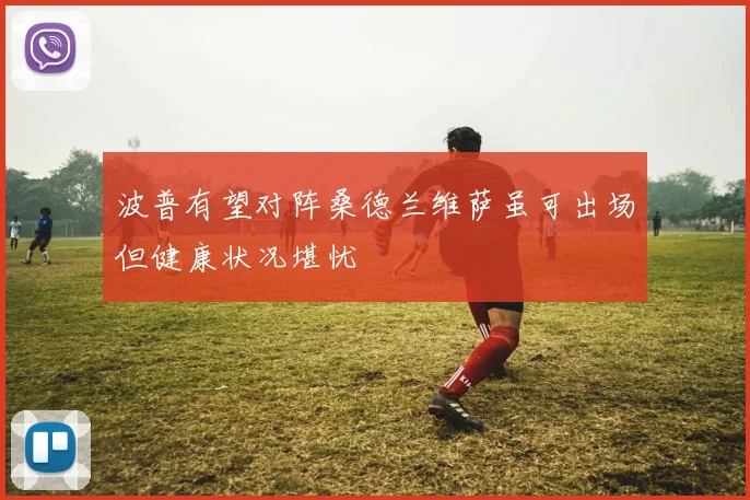 波普有望对阵桑德兰维萨虽可出场但健康状况堪忧
