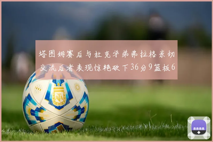 塔图姆赛后与杜克学弟弗拉格亲切交流后者表现惊艳砍下36分9篮板6助攻