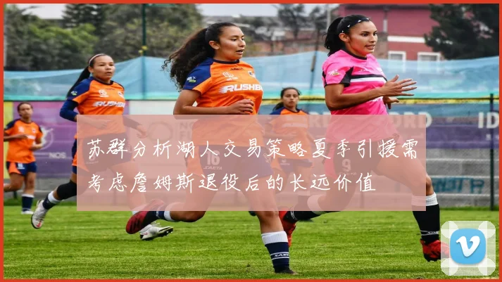 苏群分析湖人交易策略夏季引援需考虑詹姆斯退役后的长远价值