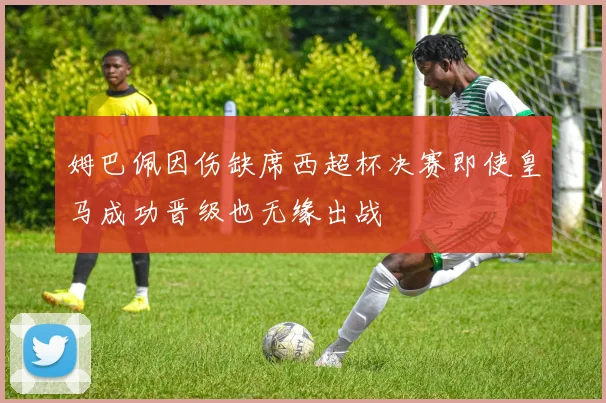 姆巴佩因伤缺席西超杯决赛即使皇马成功晋级也无缘出战