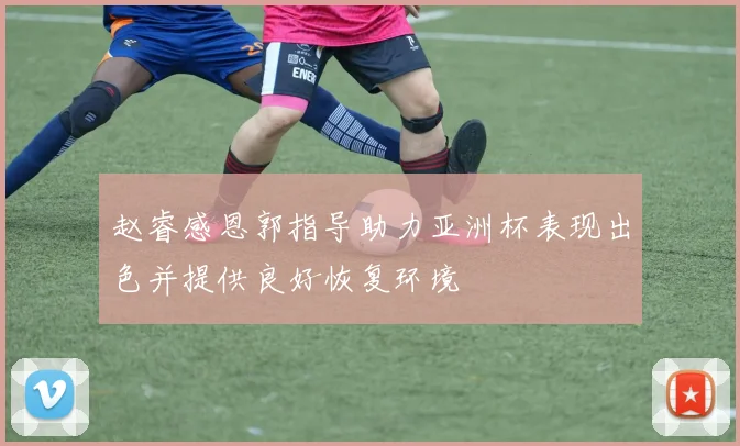 赵睿感恩郭指导助力亚洲杯表现出色并提供良好恢复环境