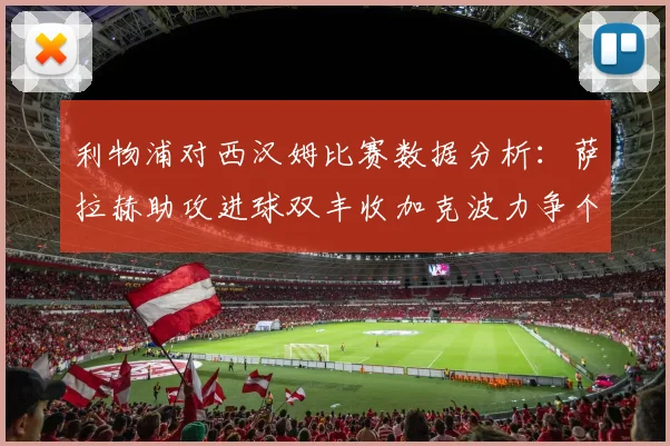 利物浦对西汉姆比赛数据分析：萨拉赫助攻进球双丰收加克波力争个人职业生涯50球