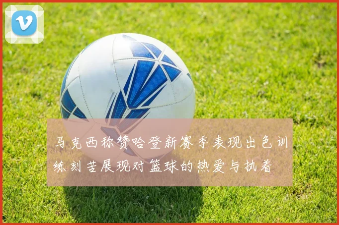 马克西称赞哈登新赛季表现出色训练刻苦展现对篮球的热爱与执着