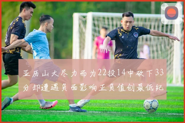 亚历山大尽力而为22投14中砍下33分却遭遇负面影响正负值创最低纪录