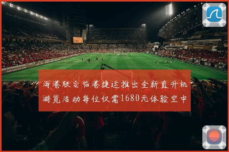 海港联合临港捷运推出全新直升机游览活动每位仅需1680元体验空中美景