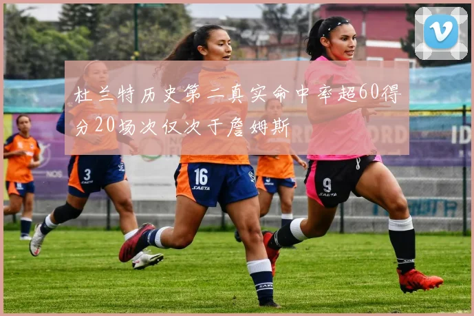 杜兰特历史第二真实命中率超60得分20场次仅次于詹姆斯