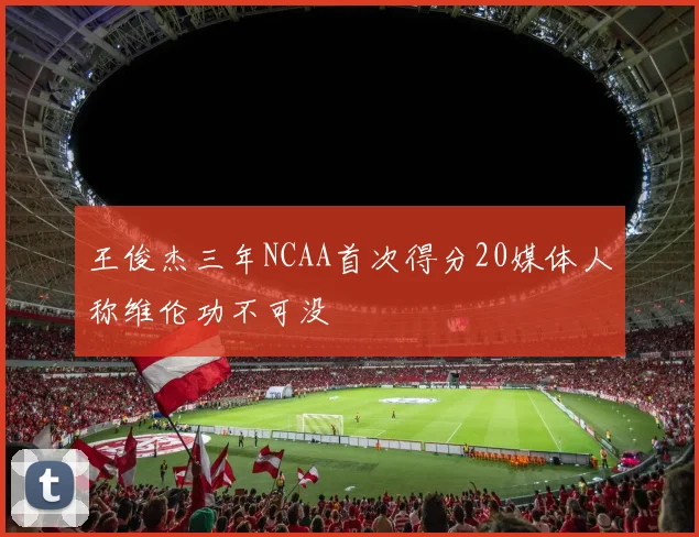 王俊杰三年NCAA首次得分20媒体人称维伦功不可没