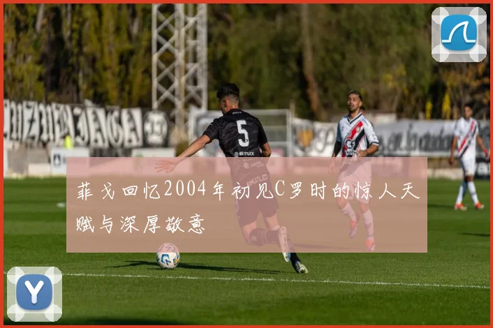 菲戈回忆2004年初见C罗时的惊人天赋与深厚敬意