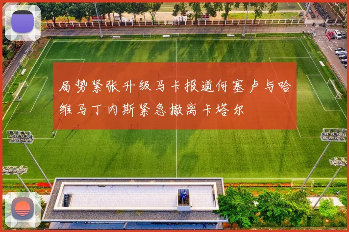 局势紧张升级马卡报道何塞卢与哈维马丁内斯紧急撤离卡塔尔
