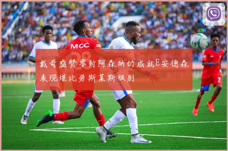 戴奇盛赞零封阿森纳的成就E安德森表现堪比劳斯莱斯级别