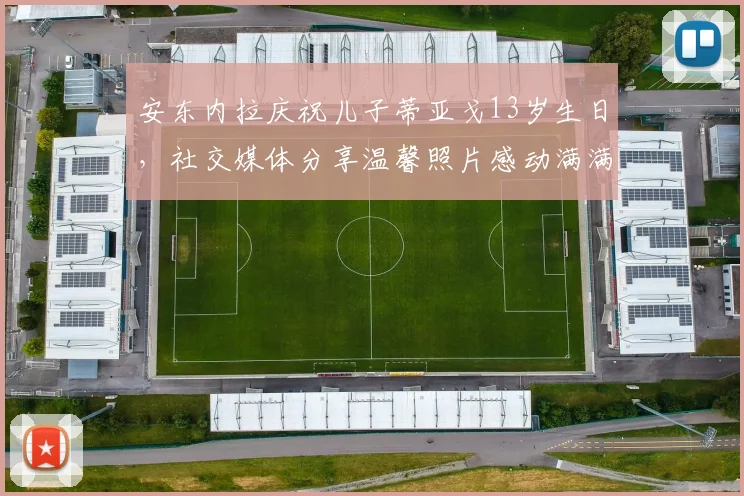 安东内拉庆祝儿子蒂亚戈13岁生日，社交媒体分享温馨照片感动满满