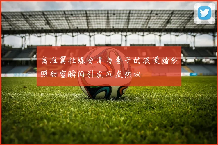 高准翼社媒分享与妻子的浪漫婚纱照甜蜜瞬间引发网友热议
