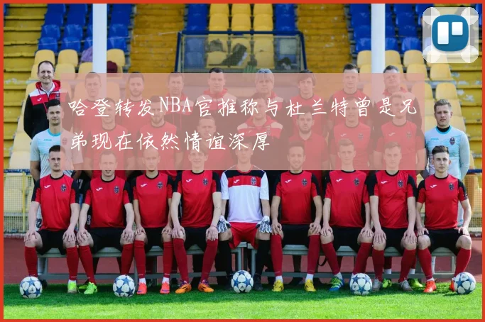 哈登转发NBA官推称与杜兰特曾是兄弟现在依然情谊深厚