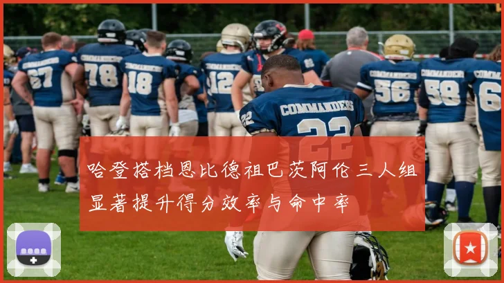 哈登搭档恩比德祖巴茨阿伦三人组显著提升得分效率与命中率