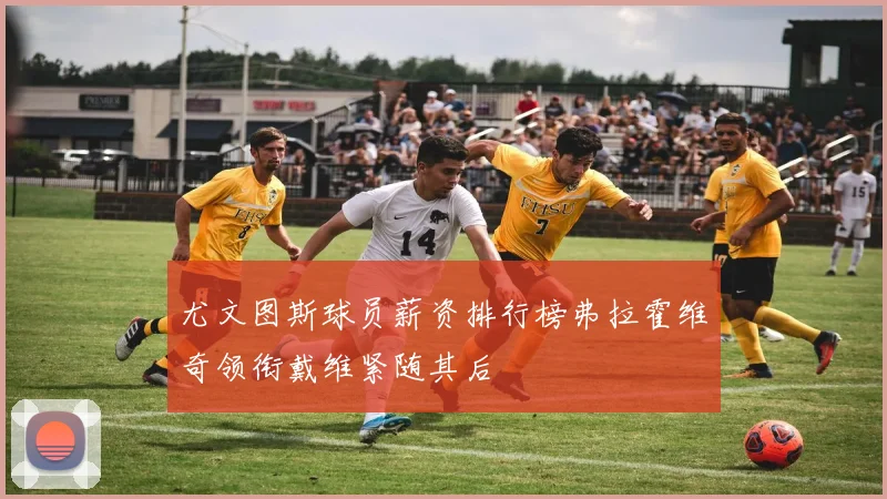 尤文图斯球员薪资排行榜弗拉霍维奇领衔戴维紧随其后