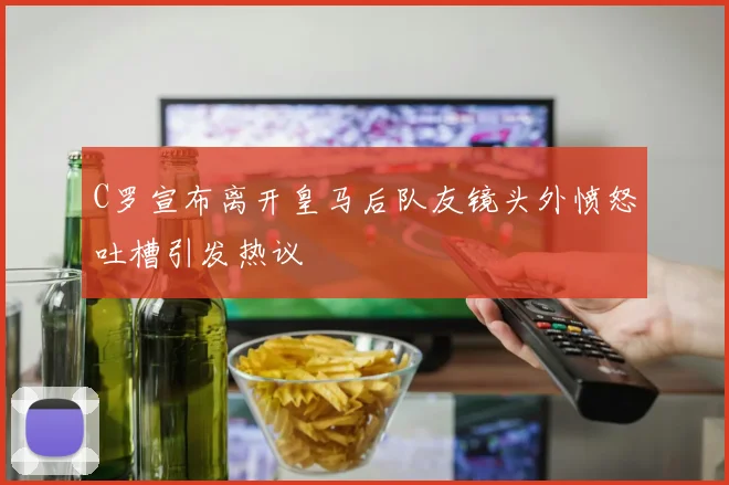 C罗宣布离开皇马后队友镜头外愤怒吐槽引发热议