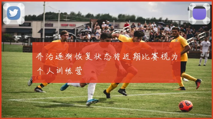 乔治逐渐恢复状态将近期比赛视为个人训练营
