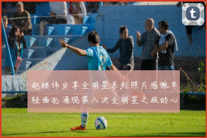 赵继伟分享全明星系列照片感慨年轻面孔涌现第八次全明星之旅的心路历程
