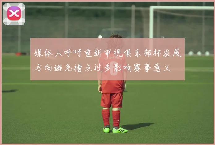 媒体人呼吁重新审视俱乐部杯发展方向避免槽点过多影响赛事意义