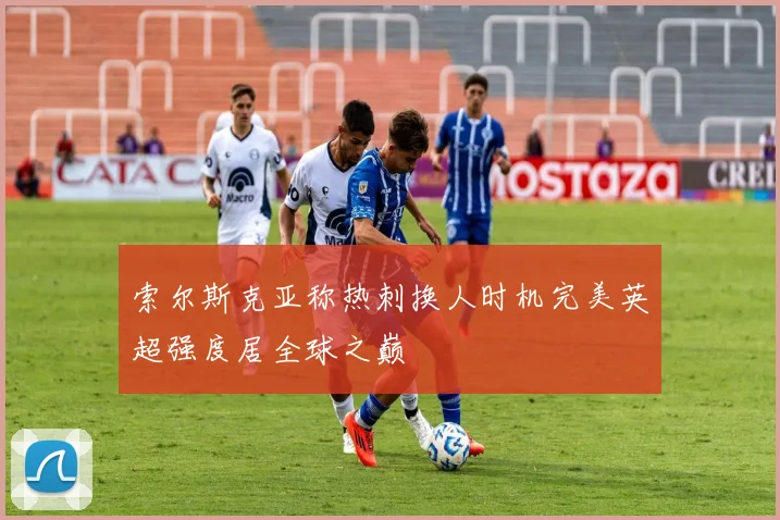 索尔斯克亚称热刺换人时机完美英超强度居全球之巅