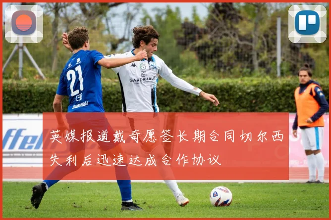 英媒报道戴奇愿签长期合同切尔西失利后迅速达成合作协议