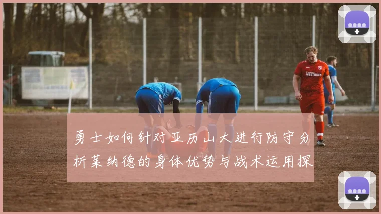 勇士如何针对亚历山大进行防守分析莱纳德的身体优势与战术运用探讨