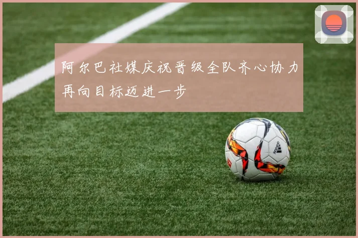 阿尔巴社媒庆祝晋级全队齐心协力再向目标迈进一步