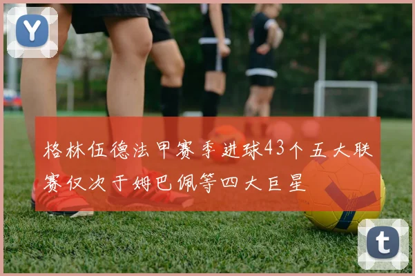 格林伍德法甲赛季进球43个五大联赛仅次于姆巴佩等四大巨星