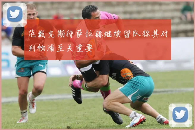 范戴克期待萨拉赫继续留队称其对利物浦至关重要