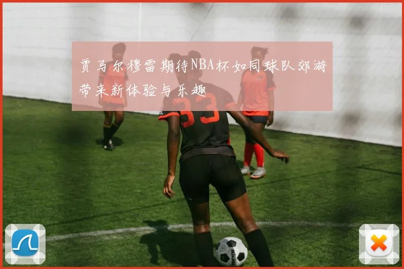 贾马尔穆雷期待NBA杯如同球队郊游带来新体验与乐趣