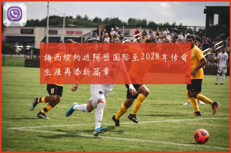 梅西续约迈阿密国际至2028年传奇生涯再添新篇章