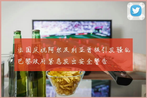 法国庆祝阿尔及利亚晋级引发骚乱巴黎政府紧急发出安全警告