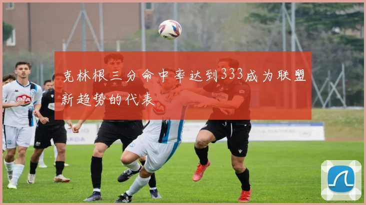 克林根三分命中率达到333成为联盟新趋势的代表