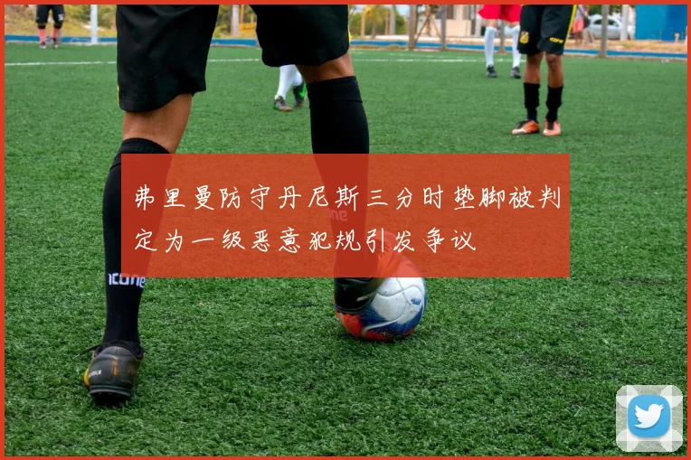 弗里曼防守丹尼斯三分时垫脚被判定为一级恶意犯规引发争议