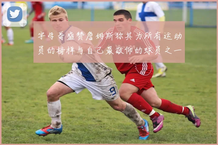字母哥盛赞詹姆斯称其为所有运动员的榜样与自己最敬仰的球员之一