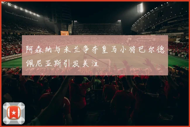 阿森纳与米兰争夺皇马小将巴尔德佩尼亚斯引发关注