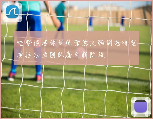 哈登谈迷你训练营意义强调老将重要性助力团队磨合新阶段