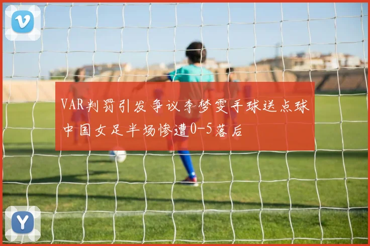 VAR判罚引发争议李梦雯手球送点球中国女足半场惨遭0-5落后