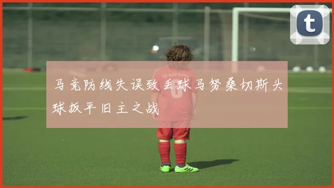 马竞防线失误致丢球马努桑切斯头球扳平旧主之战